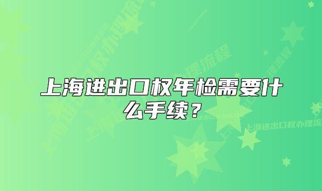 上海進(jìn)出口權(quán)年檢需要什么手續(xù)？