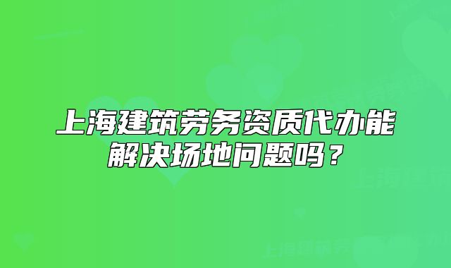 上海建筑勞務(wù)資質(zhì)代辦能解決場(chǎng)地問(wèn)題嗎？