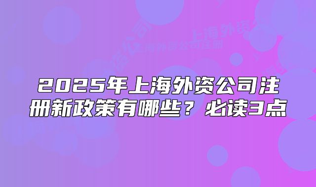 2025年上海外資公司注冊新政策有哪些？必讀3點