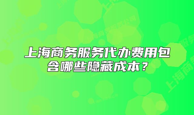 上海商務(wù)服務(wù)代辦費(fèi)用包含哪些隱藏成本？