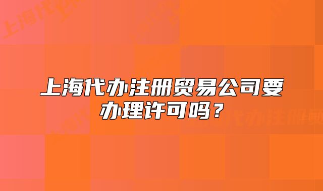 上海代辦注冊(cè)貿(mào)易公司要辦理許可嗎？