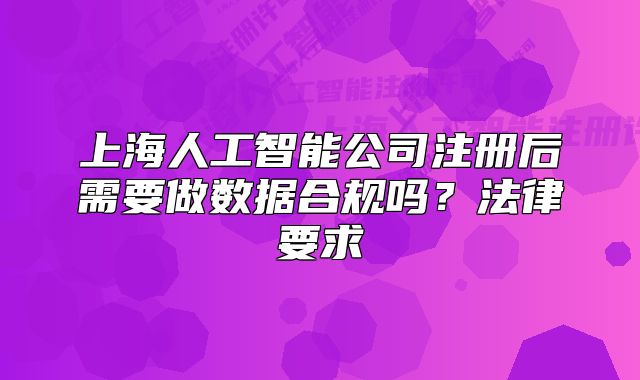 上海人工智能公司注冊后需要做數(shù)據(jù)合規(guī)嗎？法律要求