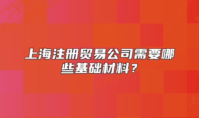 上海注冊貿(mào)易公司需要哪些基礎(chǔ)材料？