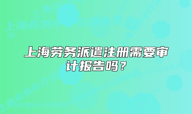 上海勞務派遣注冊需要審計報告嗎？