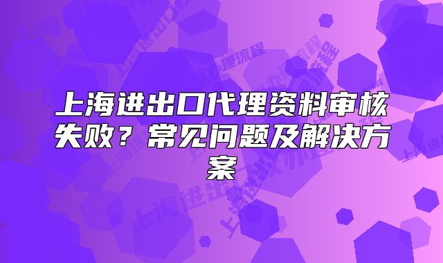上海進(jìn)出口代理資料審核失??？常見問題及解決方案
