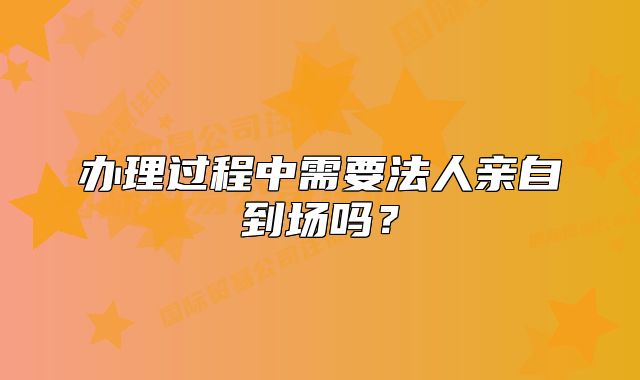 辦理過(guò)程中需要法人親自到場(chǎng)嗎？