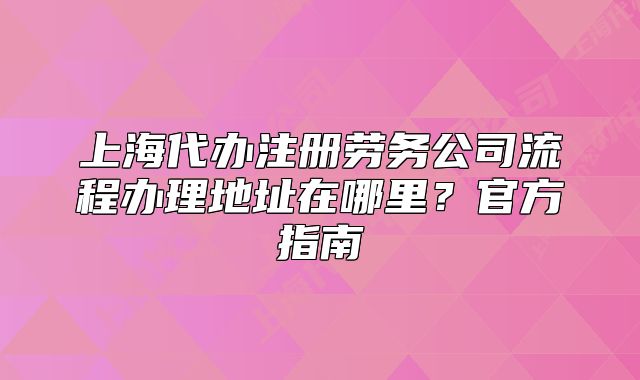 上海代辦注冊(cè)勞務(wù)公司流程辦理地址在哪里？官方指南
