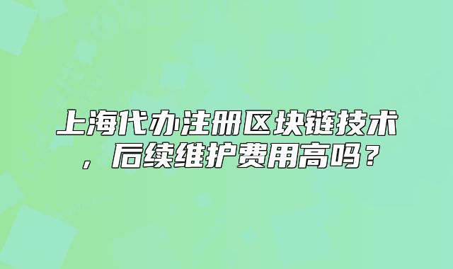 上海代辦注冊區(qū)塊鏈技術(shù)，后續(xù)維護費用高嗎？