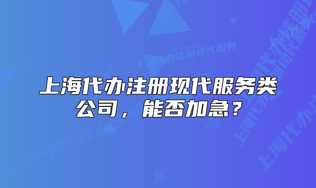 上海代辦注冊現(xiàn)代服務(wù)類公司，能否加急？