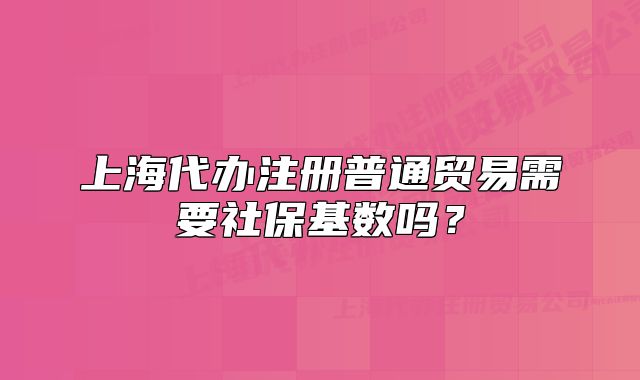 上海代辦注冊普通貿(mào)易需要社?；鶖?shù)嗎？