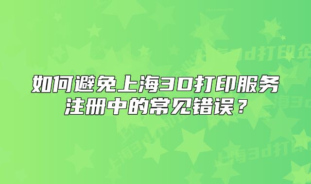 如何避免上海3D打印服務(wù)注冊(cè)中的常見錯(cuò)誤？