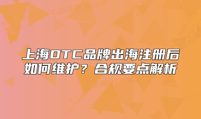上海DTC品牌出海注冊(cè)后如何維護(hù)？合規(guī)要點(diǎn)解析