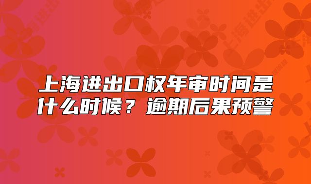 上海進(jìn)出口權(quán)年審時間是什么時候？逾期后果預(yù)警