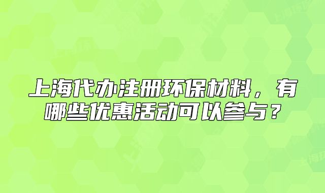 上海代辦注冊(cè)環(huán)保材料，有哪些優(yōu)惠活動(dòng)可以參與？