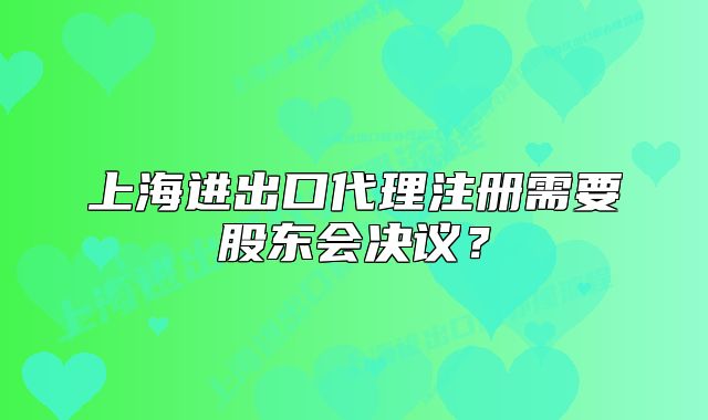 上海進(jìn)出口代理注冊(cè)需要股東會(huì)決議？