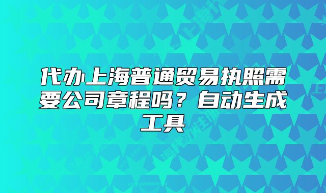 代辦上海普通貿(mào)易執(zhí)照需要公司章程嗎？自動生成工具