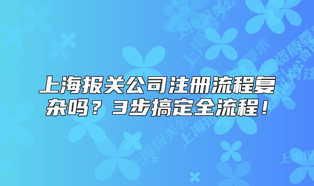上海報(bào)關(guān)公司注冊(cè)流程復(fù)雜嗎？3步搞定全流程！