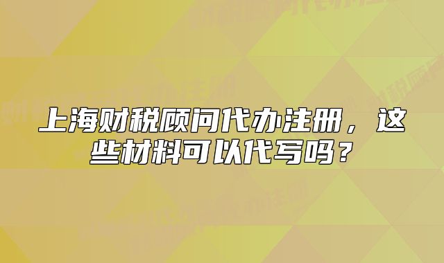 上海財稅顧問代辦注冊，這些材料可以代寫嗎？