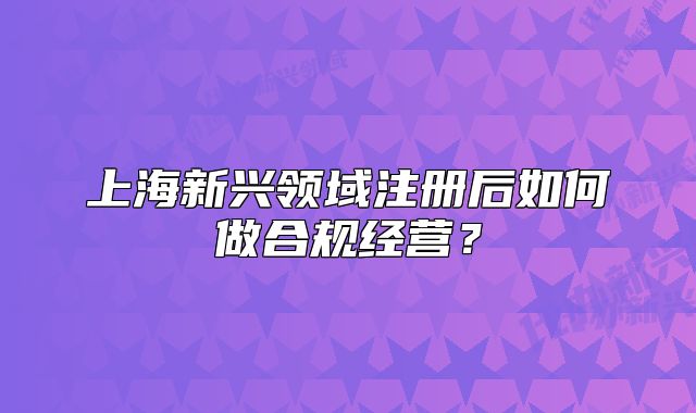 上海新興領(lǐng)域注冊(cè)后如何做合規(guī)經(jīng)營？
