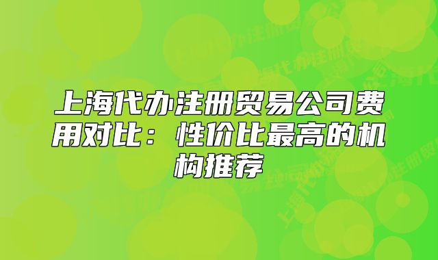 上海代辦注冊貿(mào)易公司費用對比：性價比最高的機構(gòu)推薦