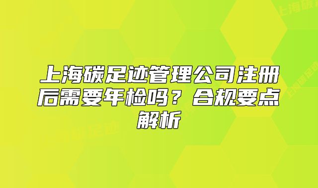 上海碳足跡管理公司注冊后需要年檢嗎？合規(guī)要點解析