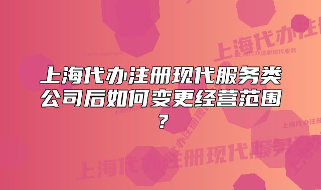 上海代辦注冊現(xiàn)代服務(wù)類公司后如何變更經(jīng)營范圍？
