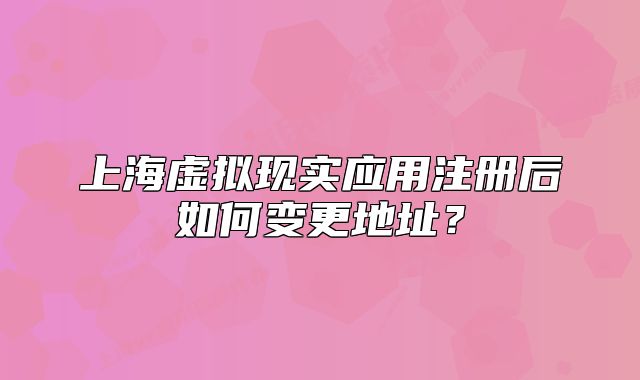 上海虛擬現(xiàn)實(shí)應(yīng)用注冊(cè)后如何變更地址？