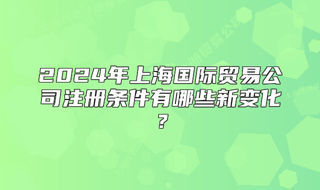 2024年上海國際貿(mào)易公司注冊條件有哪些新變化？