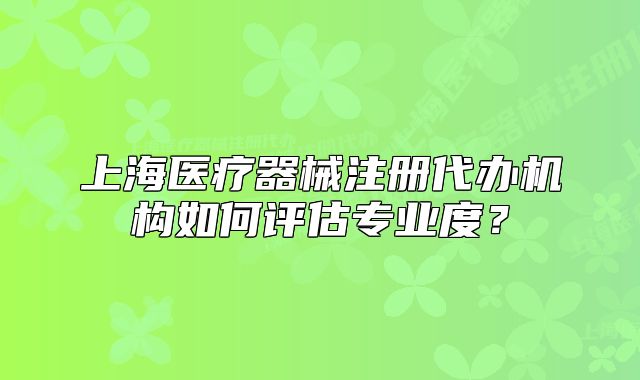 上海醫(yī)療器械注冊(cè)代辦機(jī)構(gòu)如何評(píng)估專業(yè)度?