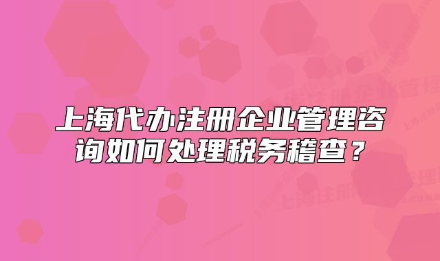 上海代辦注冊企業(yè)管理咨詢如何處理稅務稽查？