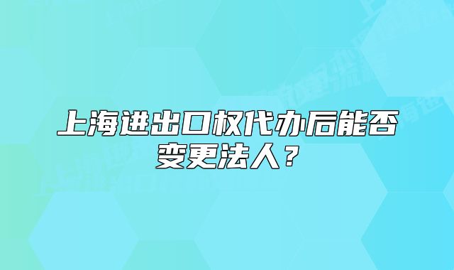 上海進出口權代辦后能否變更法人？