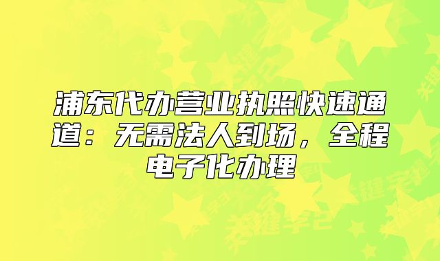 浦東代辦營業(yè)執(zhí)照快速通道：無需法人到場，全程電子化辦理
