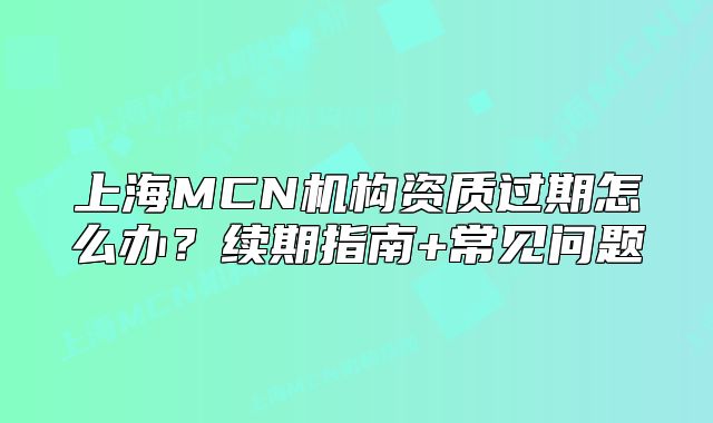 上海MCN機(jī)構(gòu)資質(zhì)過(guò)期怎么辦？續(xù)期指南+常見(jiàn)問(wèn)題