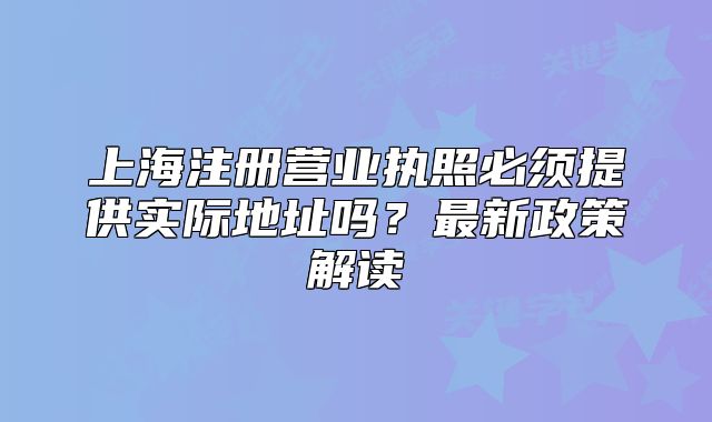 上海注冊營業(yè)執(zhí)照必須提供實(shí)際地址嗎？最新政策解讀