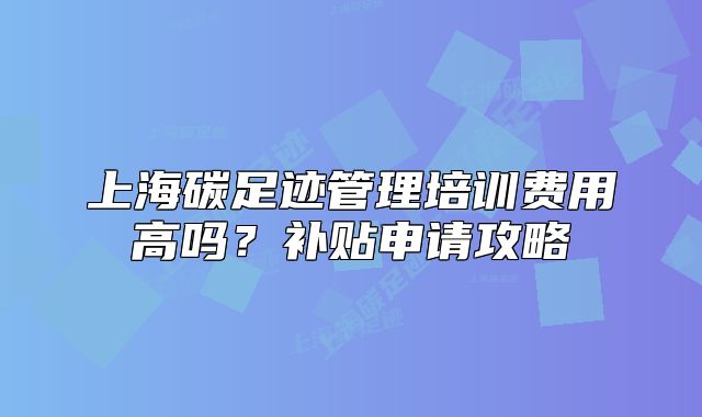 上海碳足跡管理培訓費用高嗎？補貼申請攻略