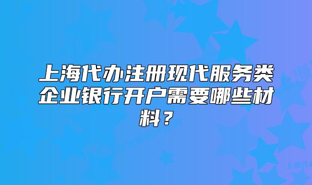 上海代辦注冊(cè)現(xiàn)代服務(wù)類企業(yè)銀行開戶需要哪些材料？