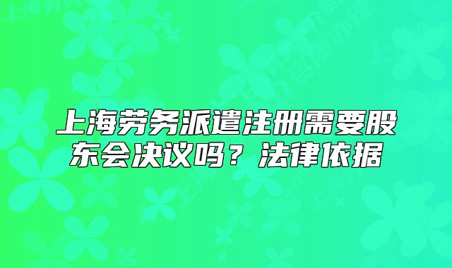 上海勞務(wù)派遣注冊(cè)需要股東會(huì)決議嗎？法律依據(jù)