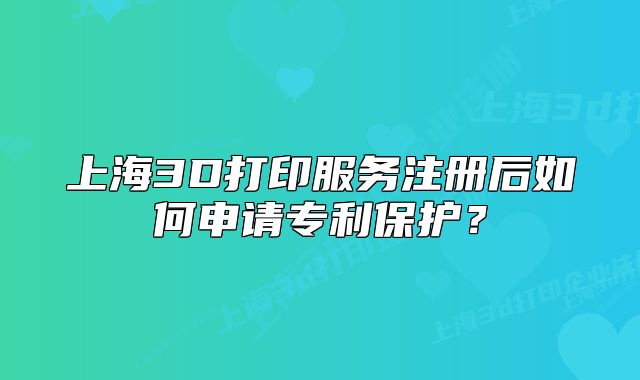 上海3D打印服務(wù)注冊后如何申請專利保護(hù)？