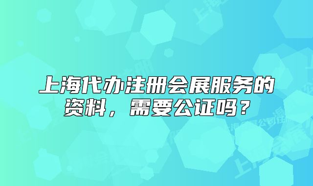 上海代辦注冊會展服務的資料，需要公證嗎？