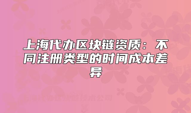 上海代辦區(qū)塊鏈資質(zhì)：不同注冊類型的時間成本差異