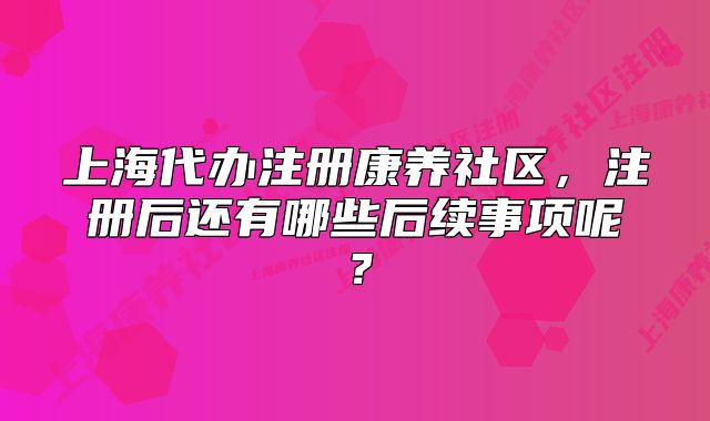 上海代辦注冊康養(yǎng)社區(qū)，注冊后還有哪些后續(xù)事項呢？