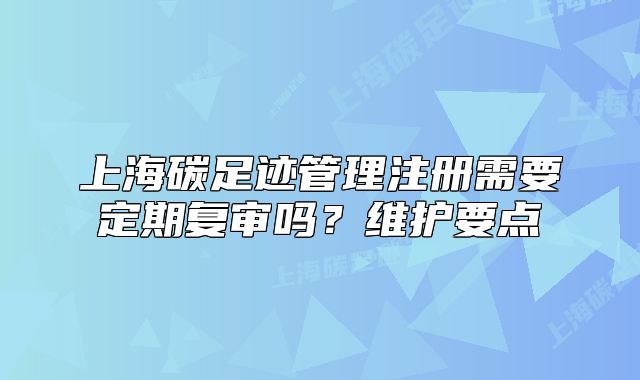 上海碳足跡管理注冊需要定期復(fù)審嗎？維護(hù)要點(diǎn)