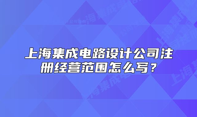 上海集成電路設(shè)計(jì)公司注冊(cè)經(jīng)營范圍怎么寫？