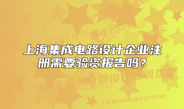 上海集成電路設(shè)計(jì)企業(yè)注冊(cè)需要驗(yàn)資報(bào)告嗎？