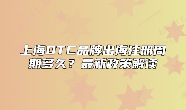 上海DTC品牌出海注冊(cè)周期多久？最新政策解讀