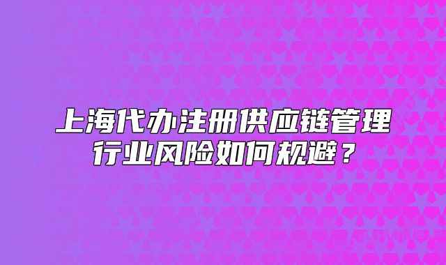 上海代辦注冊(cè)供應(yīng)鏈管理行業(yè)風(fēng)險(xiǎn)如何規(guī)避？
