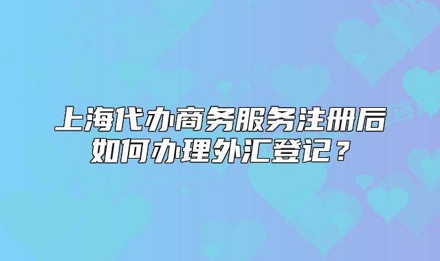 上海代辦商務服務注冊后如何辦理外匯登記？