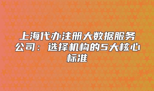 上海代辦注冊大數(shù)據(jù)服務公司：選擇機構的5大核心標準
