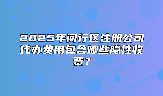 2025年閔行區(qū)注冊(cè)公司代辦費(fèi)用包含哪些隱性收費(fèi)？
