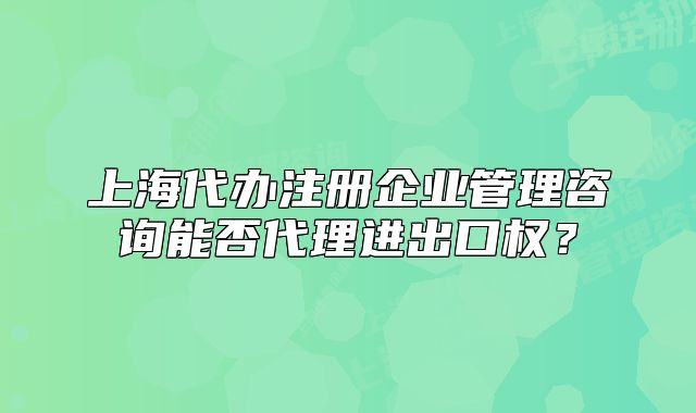上海代辦注冊企業(yè)管理咨詢能否代理進(jìn)出口權(quán)？